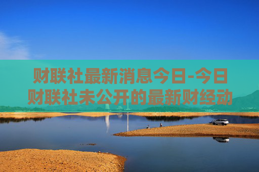 财联社最新消息今日-今日财联社未公开的最新财经动态
