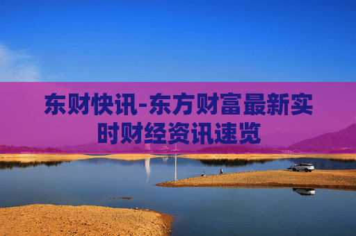 东财快讯-东方财富最新实时财经资讯速览