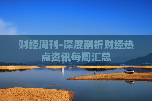 财经周刊-深度剖析财经热点资讯每周汇总 财经周刊-深度剖析财经热点资讯每周汇总