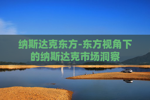 纳斯达克东方-东方视角下的纳斯达克市场洞察