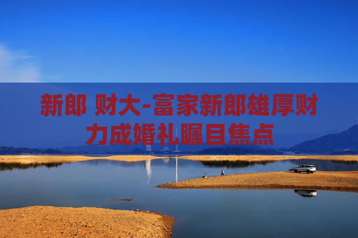 新郎 财大-富家新郎雄厚财力成婚礼瞩目焦点