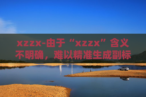 xzzx-由于“xzzx”含义不明确，难以精准生成副标题，请你提供更清晰的原标题语义信息。