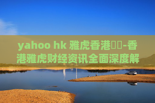 yahoo hk 雅虎香港財經-香港雅虎财经资讯全面深度解读