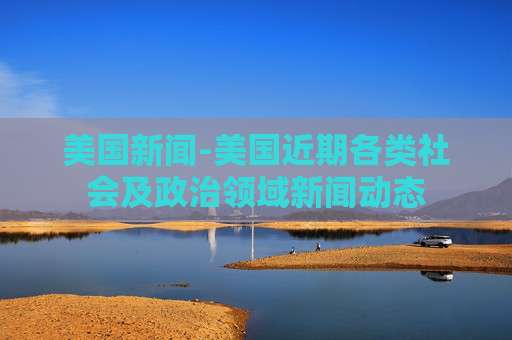 美国新闻-美国近期各类社会及政治领域新闻动态