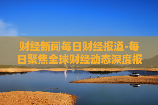 财经新闻每日财经报道-每日聚焦全球财经动态深度报道