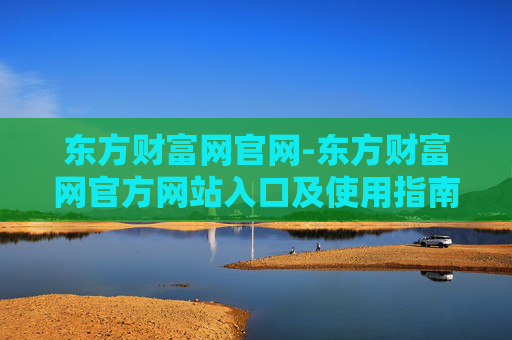 东方财富网官网-东方财富网官方网站入口及使用指南