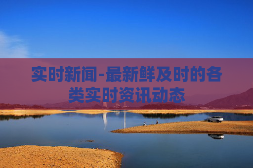 实时新闻-最新鲜及时的各类实时资讯动态