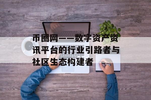 币圈网——数字资产资讯平台的行业引路者与社区生态构建者