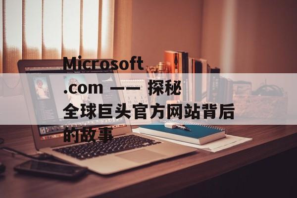 Microsoft .com —— 探秘全球巨头官方网站背后的故事
