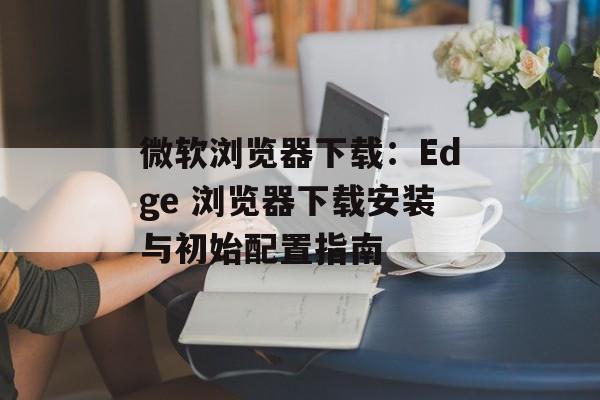 微软浏览器下载：Edge 浏览器下载安装与初始配置指南