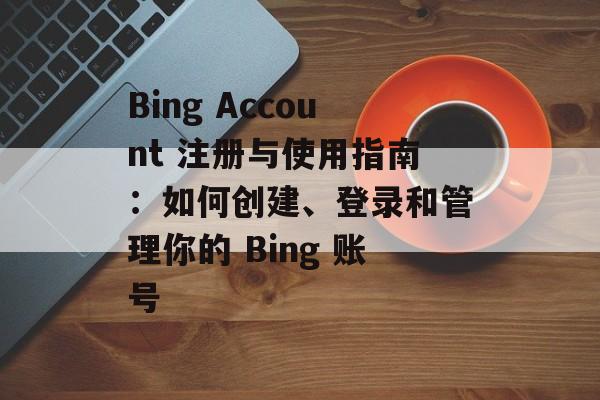 Bing Account 注册与使用指南：如何创建、登录和管理你的 Bing 账号