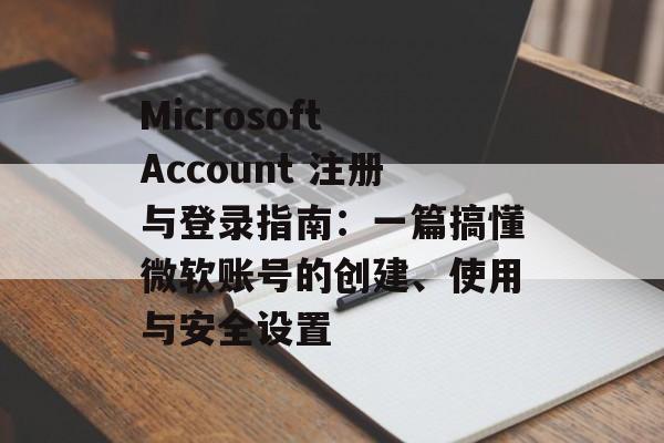 Microsoft Account 注册与登录指南：一篇搞懂微软账号的创建、使用与安全设置